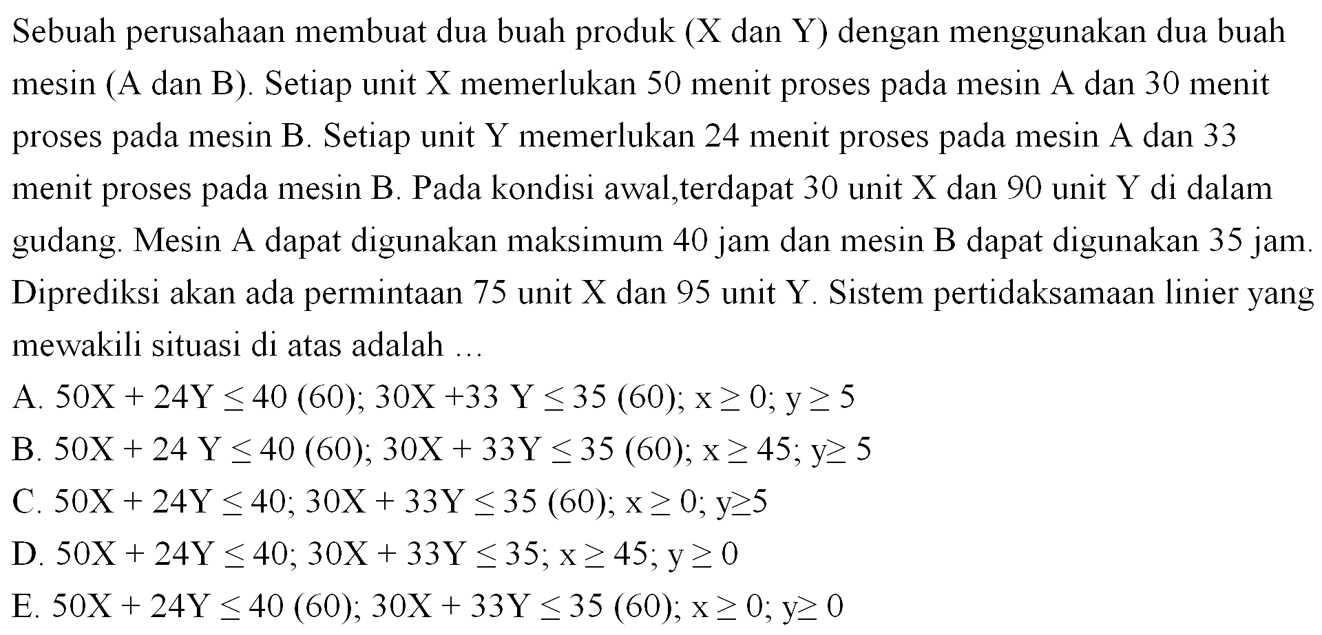 Sebuah perusahaan membuat dua buah produk (X dan Y) dengan menggunakan dua buah (A dan B) . Setiap unit X memerlukan 50 menit proses mesin pada mesin A dan 30 menit proses mesin B. Setiap unit Y memerlukan 24 menit proses pada pada mesin A dan 33 menit proses pada mesin B. Pada kondisi awal, terdapat 30 unit X dan 90 unit Y di dalam gudang. Mesin A dapat digunakan maksimum 40 jam dan mesin B dapat digunakan 35 jam. Diprediksi akan ada permintaan 75 unit X dan 95 unit Y. Sistem pertidaksamaan linier yang mewakili situasi di atas adalah ....