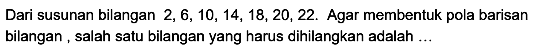 Dari susunan bilangan 2, 6, 10, 14, 18, 20, 22. Agar membentuk pola barisan bilangan, salah satu bilangan yang harus dihilangkan adalah ...