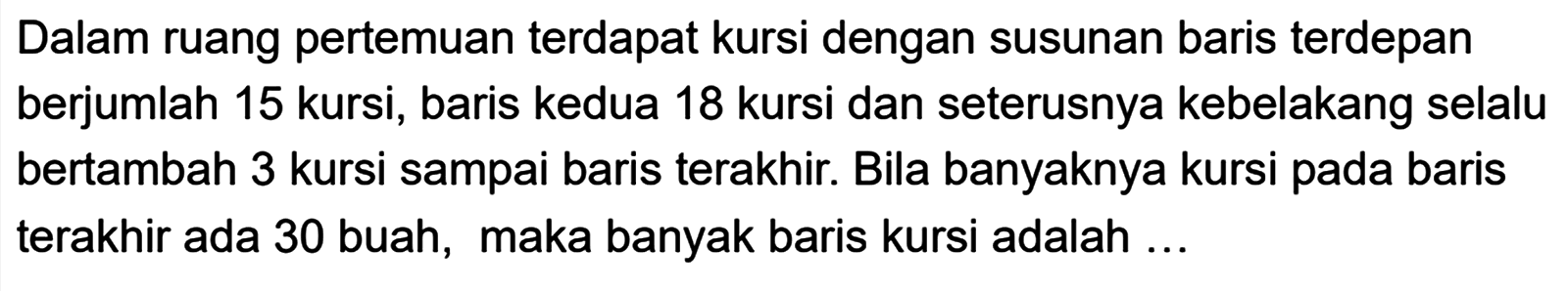 Dalam ruang pertemuan terdapat kursi dengan susunan baris terdepan berjumlah 15 kursi, baris kedua 18 kursi dan seterusnya kebelakang selalu bertambah 3 kursi sampai baris terakhir: Bila banyaknya kursi pada baris terakhir ada 30 buah, maka banyak baris kursi adalah