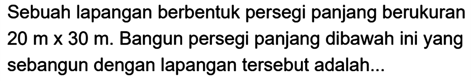 Sebuah lapangan berbentuk persegi panjang berukuran 20 m x 30 m. Bangun persegi panjang dibawah ini yang sebangun dengan lapangan tersebut adalah...