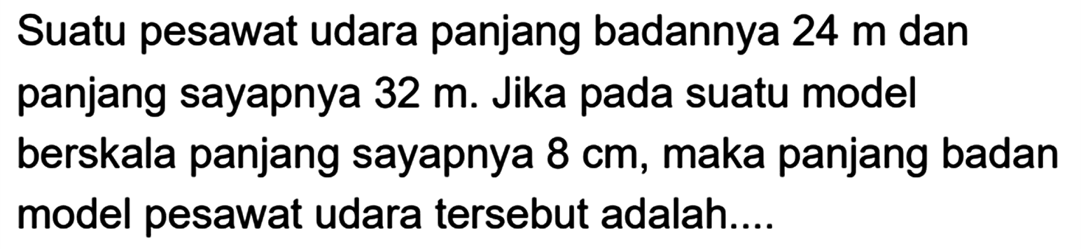 Suatu pesawat udara panjang badannya 24 m dan panjang sayapnya 32 m. Jika pada suatu model berskala panjang sayapnya 8 cm, maka panjang badan model pesawat udara tersebut adalah....