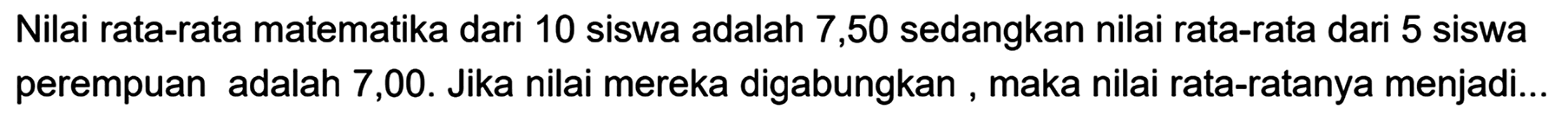 Nilai rata-rata matematika dari 10 siswa adalah 7,50 sedangkan nilai rata-rata dari 5 siswa perempuan adalah 7,00 . Jika nilai mereka digabungkan, maka nilai rata-ratanya menjadi...