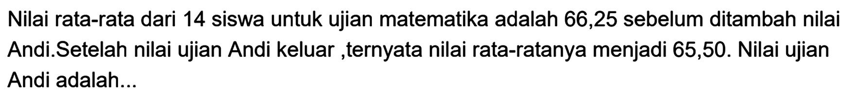 Nilai rata-rata dari 14 siswa untuk ujian matematika adalah 66,25 sebelum ditambah nilai Andi.Setelah nilai ujian Andi keluar ,ternyata nilai rata-ratanya menjadi 65,50. Nilai ujian Andi adalah...