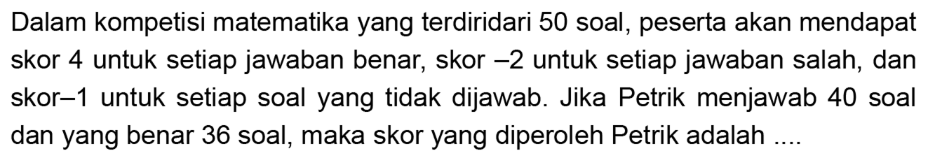 Dalam kompetisi matematika yang terdiri dari 50 soal, peserta akan mendapat skor 4 untuk setiap jawaban benar, skor -2 untuk setiap jawaban salah, dan skor -1 untuk setiap soal yang tidak dijawab. Jika Petrik menjawab 40 soal dan yang benar 36 soal, maka skor yang diperoleh Petrik adalah