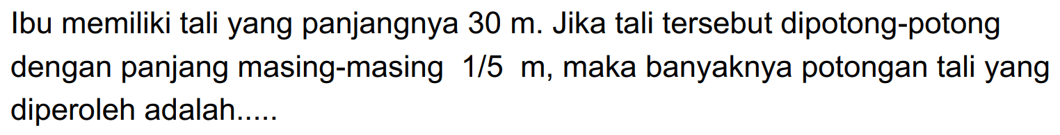 Ibu memiliki tali yang panjangnya 30 m. Jika tali tersebut dipotong-potong dengan panjang masing-masing 1/5 m, maka banyaknya potongan tali yang diperoleh adalah .