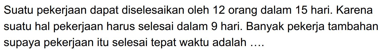 Suatu pekerjaan dapat diselesaikan oleh 12 orang dalam 15 hari. Karena suatu hal pekerjaan harus selesai dalam 9 hari. Banyak pekerja tambahan supaya pekerjaan itu selesai tepat waktu adalah ....