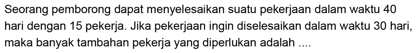 Seorang pemborong dapat menyelesaikan suatu pekerjaan dalam waktu 40 hari dengan 15 pekerja. Jika pekerjaan ingin diselesaikan dalam waktu 30 hari, maka banyak tambahan pekerja yang diperlukan adalah ....