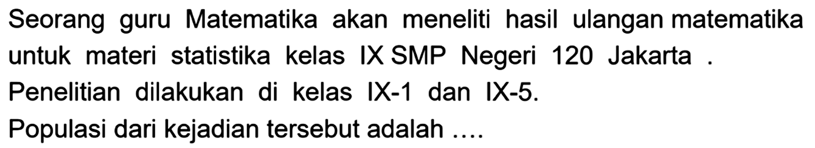 Seorang guru Matematika akan meneliti hasil ulangan matematika untuk materi statistika kelas IX SMP Negeri 120 Jakarta. Penelitian dilakukan di kelas IX-1 dan IX-5. Populasi dari kejadian tersebut adalah .... 