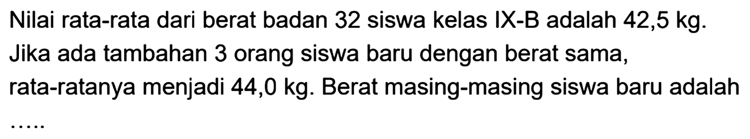 Nilai rata-rata dari berat badan 32 siswa kelas IX-B adalah 42,5 kg. Jika ada tambahan 3 orang siswa baru dengan berat sama, rata-ratanya menjadi  44,0 kg . Berat masing-masing siswa baru adalah