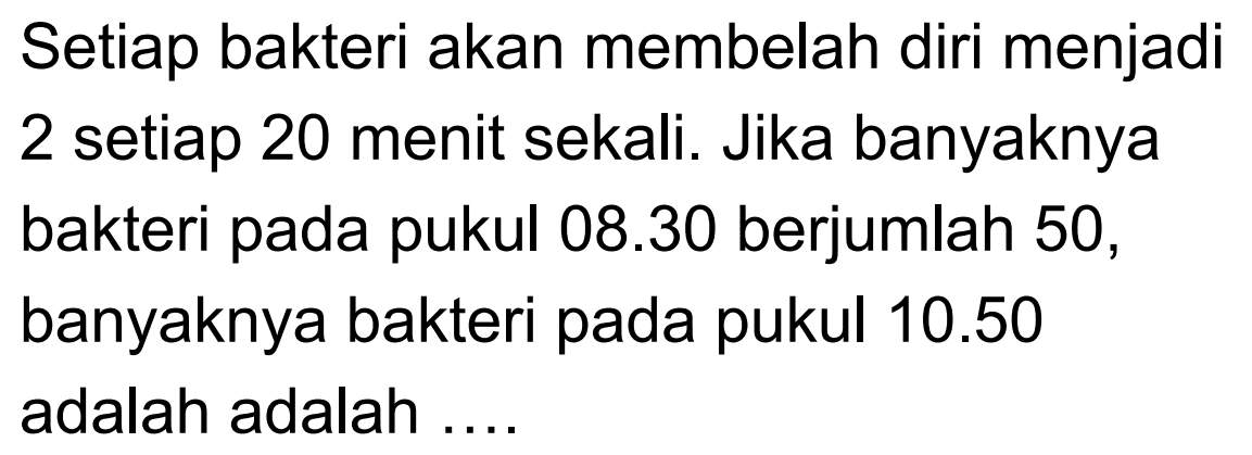 Setiap bakteri akan membelah diri menjadi 2 setiap 20 menit sekali. Jika banyaknya bakteri pada 08.30 berjumlah 50, pukul banyaknya bakteri pada pukul 10.50 adalah adalah