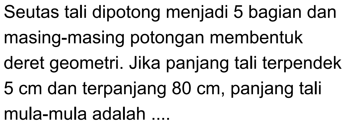 Seutas tali dipotong menjadi 5 bagian dan masing-masing potongan membentuk deret geometri. Jika panjang tali terpendek  5 cm  dan terpanjang  80 cm , panjang tali mula-mula adalah ....