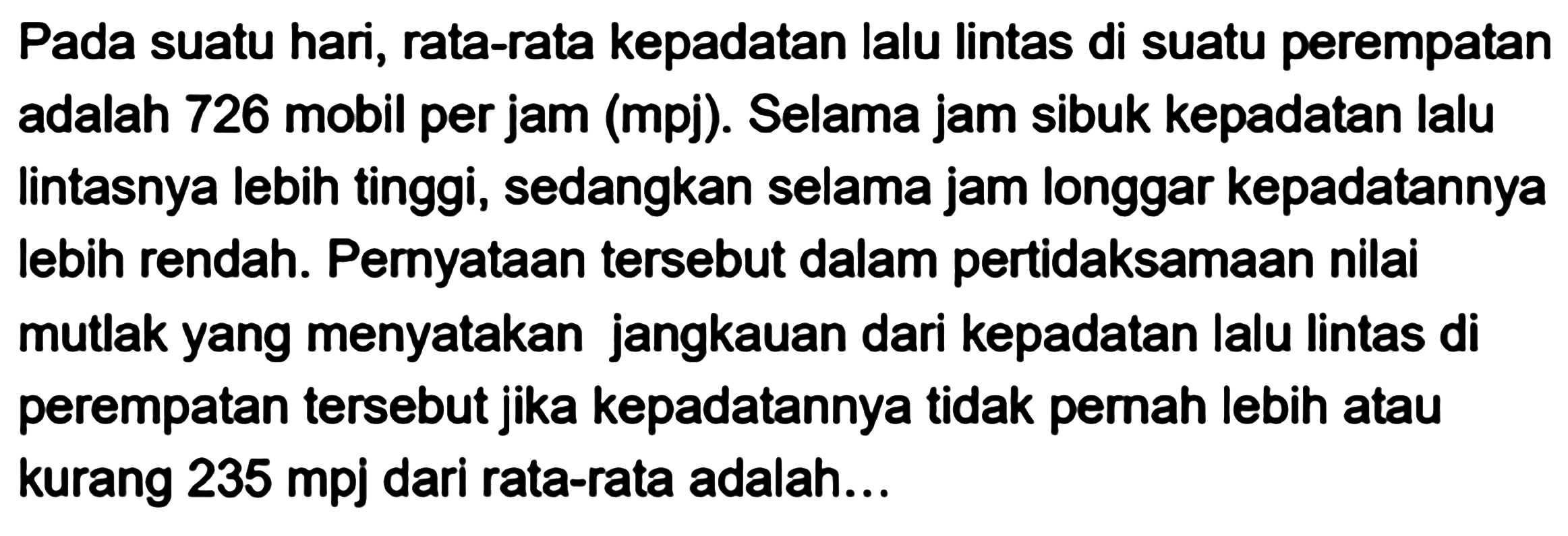 Pada suatu hari, rata-rata kepadatan lalu Iintas di suatu perempatan adalah 726 mobil per jam (mpj). Selama jam sibuk kepadatan lalu Iintasnya lebih tinggi, sedangkan selama jam longgar kepadatannya lebih rendah. Pernyataan tersebut dalam pertidaksamaan nilai mutlak yang menyatakan jangkauan dari kepadatan lalu lintas di perempatan tersebut jika kepadatannya tidak pemah lebih atau kurang 235 mpj dari rata-rata adalah...