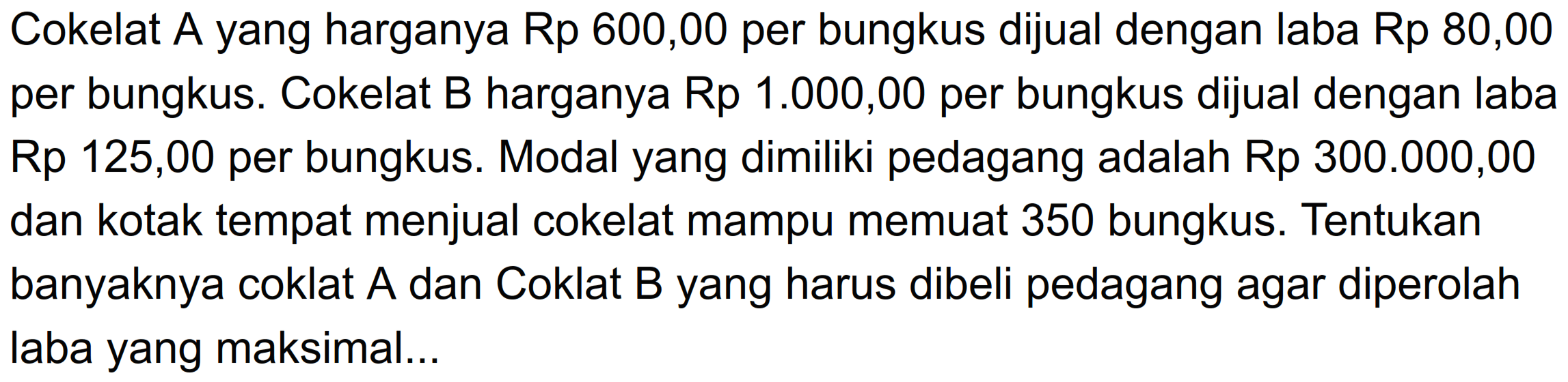 Cokelat A yang harganya Rp 600,00 per bungkus dijual dengan laba Rp 80,00 per bungkus. Cokelat B harganya Rp 1.000,00 per bungkus dijual dengan laba Rp 125,00 per bungkus. Modal yang dimiliki pedagang adalah Rp 300.000,00 dan kotak tempat menjual cokelat mampu memuat 350 bungkus Tentukan banyaknya coklat A dan Coklat B yang harus dibeli pedagang agar diperolah laba yang maksimal.