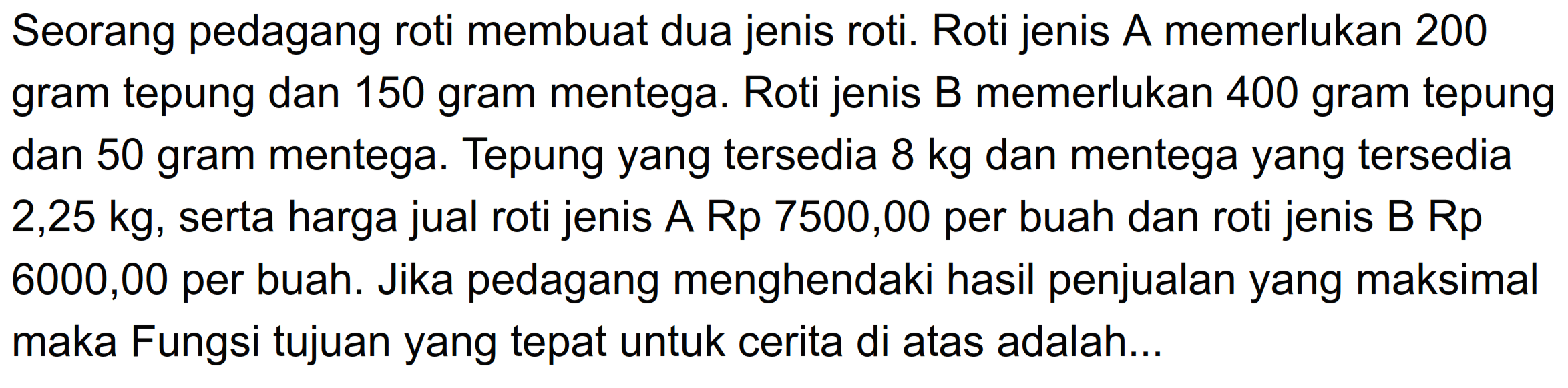 Seorang pedagang roti membuat dua jenis roti. Roti jenis A memerlukan 200 gram tepung dan 150 gram mentega. Roti jenis B memerlukan 400 gram tepung dan 50 gram mentega. Tepung yang tersedia 8 kg dan mentega yang tersedia 2,25 kg, serta harga jual roti jenis A Rp 7500,00 per buah dan roti jenis B Rp 6000,00 per buah. Jika pedagang menghendaki hasil penjualan yang maksimal maka Fungsi tujuan yang tepat untuk cerita di atas adalah ..