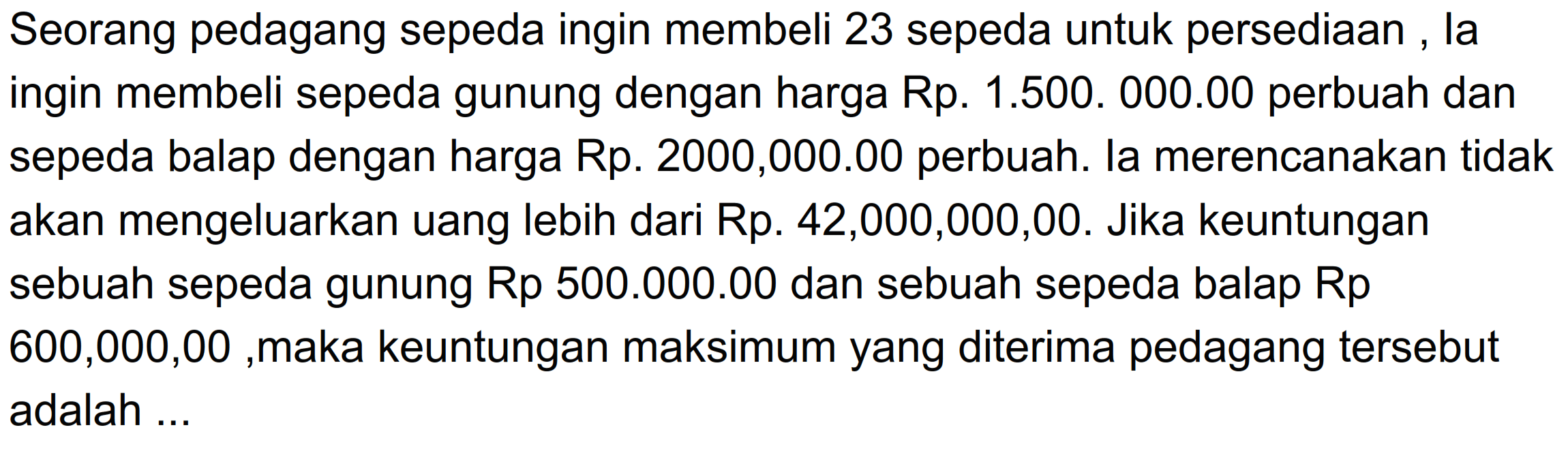 Seorang pedagang sepeda ingin membeli 23 sepeda untuk persediaan la ingin membeli sepeda gunung dengan harga Rp. 1.500. 000.00 perbuah dan sepeda balap dengan harga Rp. 2000,000.00 perbuah. la merencanakan tidak akan mengeluarkan uang lebih dari Rp. 42,000,000,00. Jika keuntungan sebuah sepeda gunung Rp 500.000.00 dan sebuah sepeda balap Rp 600,000,00 ,maka keuntungan maksimum yang diterima pedagang tersebut adalah....