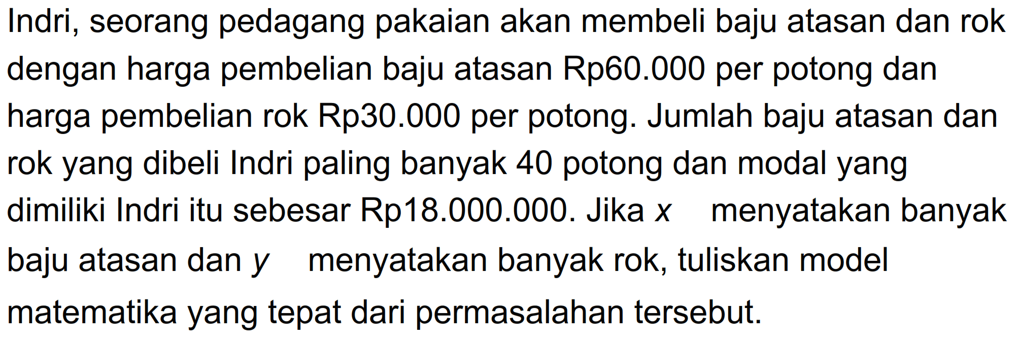 Indri, seorang pedagang pakaian akan membeli baju atasan dan rokdengan harga pembelian baju atasan Rp60.000 per potong danharga pembelian rok Rp30.000 per potong. Jumlah baju atasan danrok yang dibeli Indri paling banyak 40 potong dan modal yangdimiliki Indri itu sebesar Rp18.000.000. Jika x menyatakan banyakbaju atasan dan y menyatakan banyak rok, tuliskan modelmatematika yang tepat dari permasalahan tersebut.