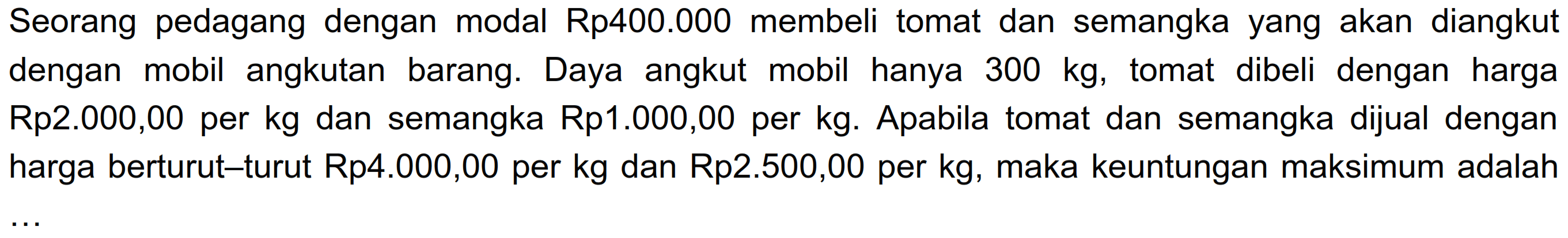 Seorang pedagang dengan modal Rp400.000 membeli tomat dan semangka yang akan diangkut dengan mobil angkutan barang. Daya angkut mobil hanya 300 kg, tomat dibeli dengan harga Rp2.000,00 per kg dan semangka Rp1.000,00 per kg. Apabila tomat dan semangka dijual dengan harga berturut-turut Rp4.000,00 per kg dan Rp2.500,00 per kg, maka keuntungan maksimum adalah