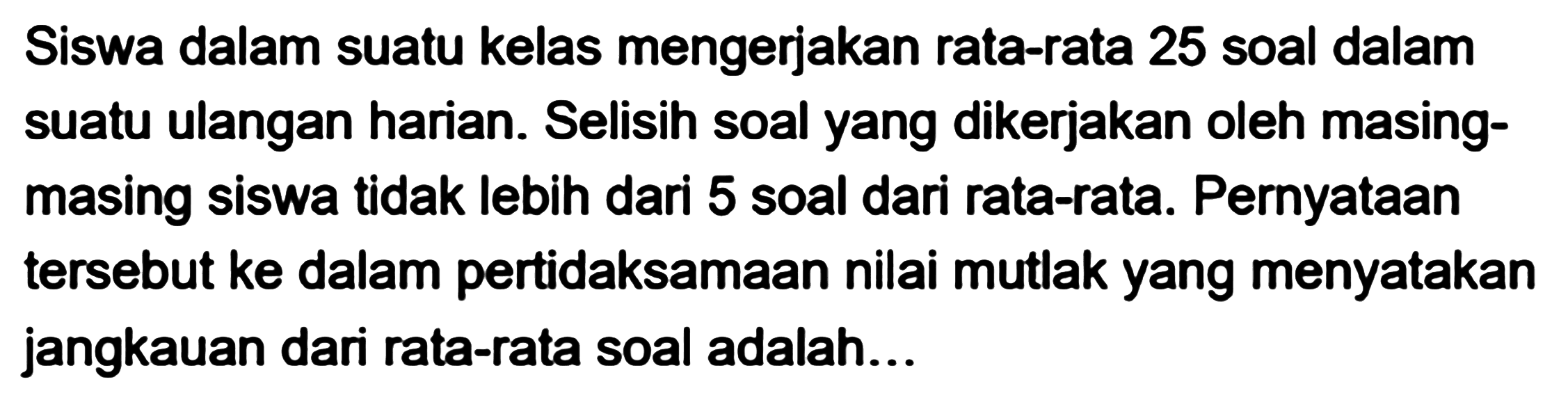 Siswa dalam suatu kelas mengerjakan rata-rata 25 soal dalam suatu ulangan harian. Selisih soal yang dikerjakan oleh masing-masing siswa tidak lebih dari 5 soal dari rata-rata. Pernyataan tersebut ke dalam pertidaksamaan nilai mutlak yang menyatakan jangkauan dari rata-rata soal adalah...