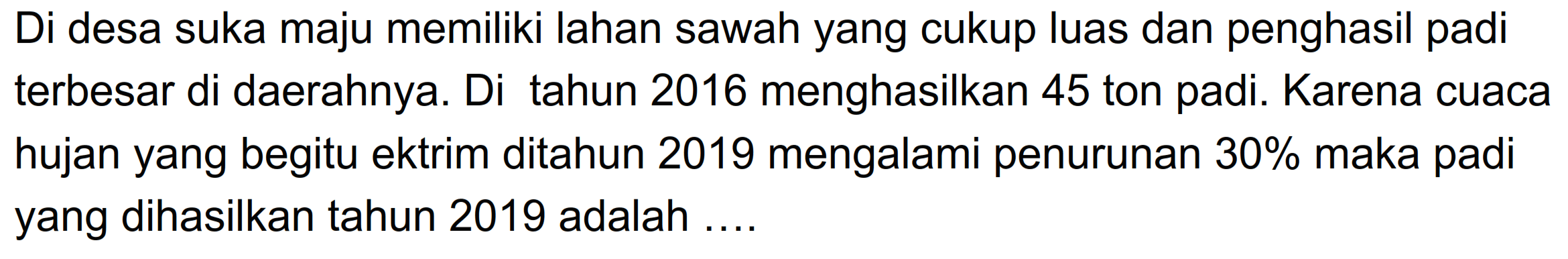 Di desa suka maju memiliki lahan sawah yang cukup luas dan penghasil padi terbesar di daerahnya. Di tahun 2016 menghasilkan 45 ton padi. Karena cuaca hujan yang begitu ekstrim ditahun 2019 mengalami penurunan 30% maka padi yang dihasilkan tahun 2019 adalah ....