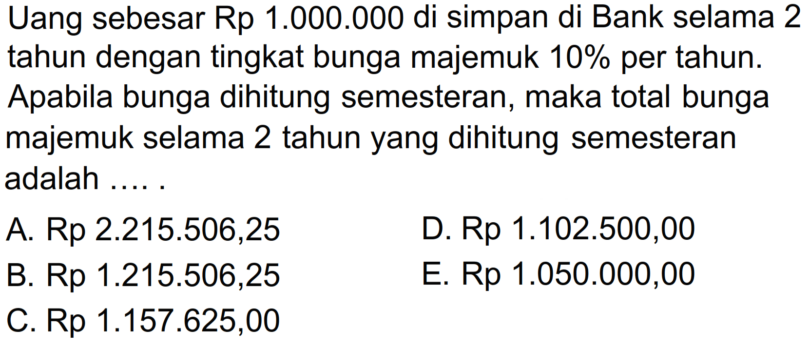 Uang sebesar Rp 1.000.000 di simpan di Bank selama 2 tahun dengan tingkat bunga majemuk  10%  per tahun. Apabila bunga dihitung semesteran, maka total bunga majemuk selama 2 tahun yang dihitung semesteran adalah .....