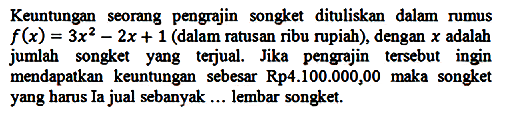 Keuntungan seorang pengrajin songket dituliskan dalam rumus f(x) = 3x^2 - 2x + 1 (dalam ratusan ribu rupiah), dengan x adalah jumlah songket yang terjual. Jika pengrajin tersebut ingin mendapatkan keuntungan sebesar Rp 4.100.000,00 maka songket yang harus Ia jual sebanyak ... lembar songket.