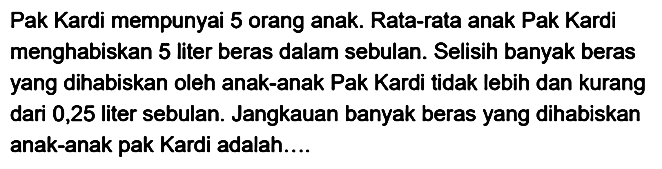 Pak Kardi mempunyai 5 orang anak. Rata-rata anak Pak Kardi menghabiskan 5 liter beras dalam sebulan. Selisih banyak beras yang dihabiskan oleh anak-anak Pak Kardi tidak lebih dan kurang dari 0,25 liter sebulan. Jangkauan banyak beras yang dihabiskan anak-anak pak Kardi adalah....