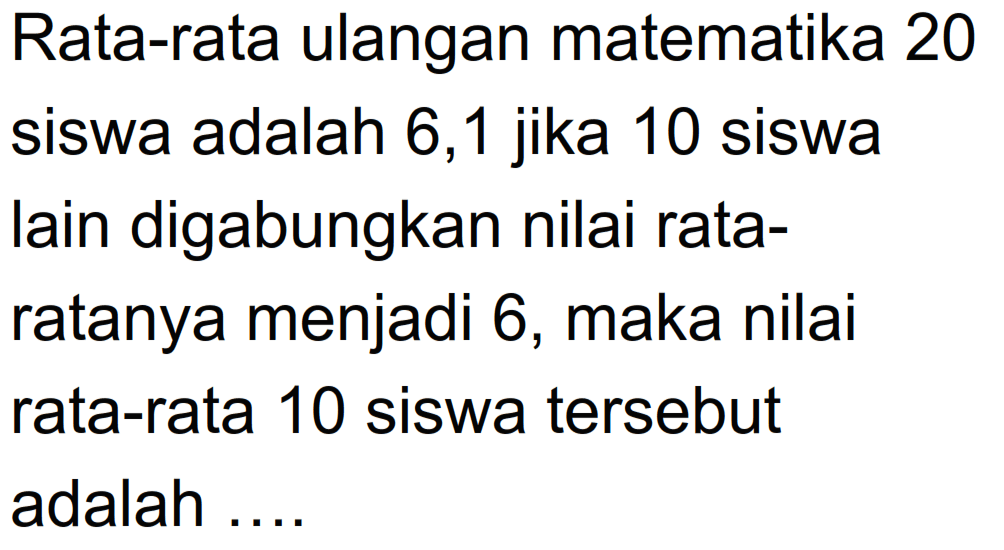 Rata-rata ulangan matematika 20 siswa adalah 6,1 jika 10 siswa lain digabungkan nilai rata- ratanya menjadi 6, maka nilai rata-rata 10 siswa tersebut adalah ....