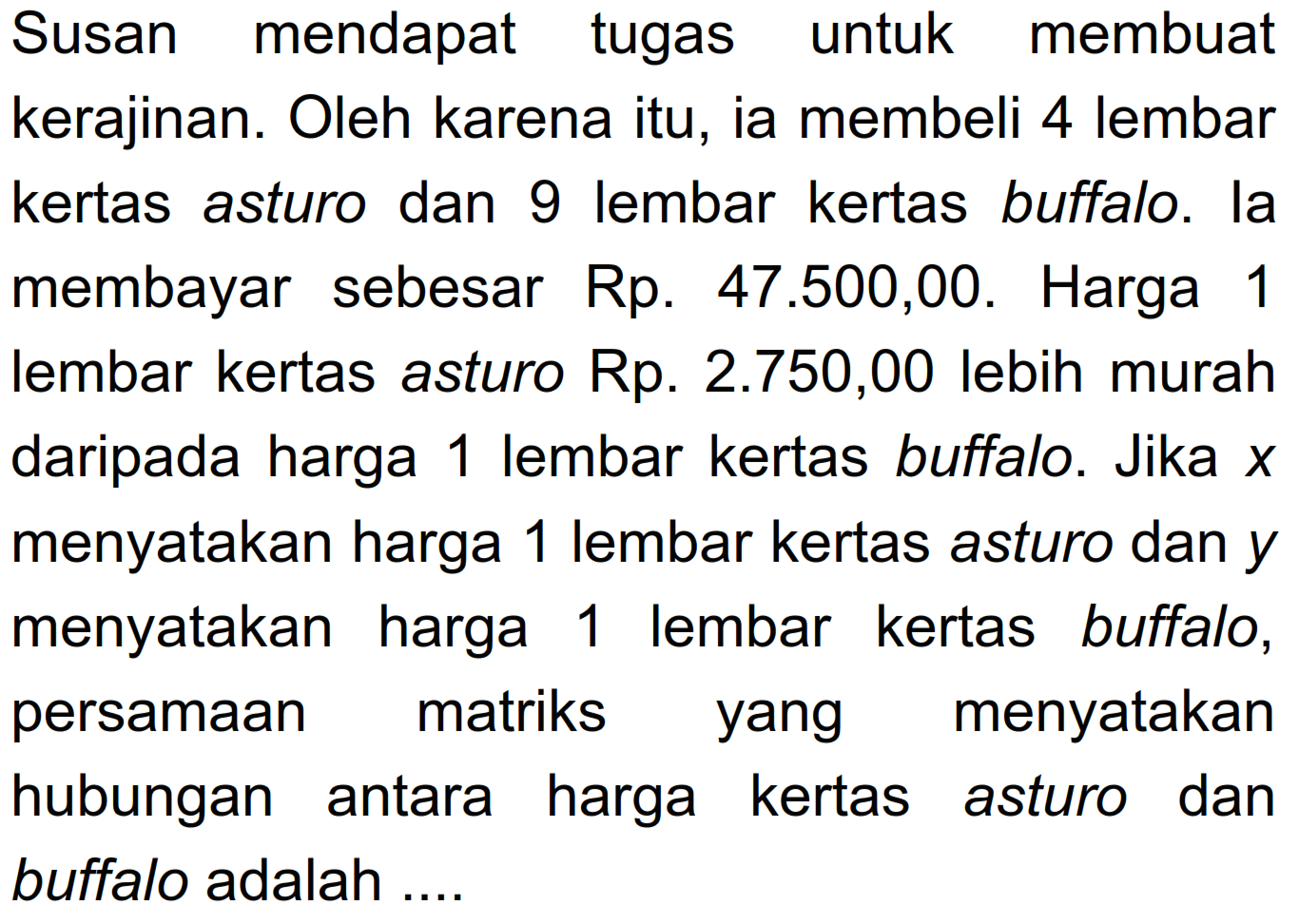 Susan mendapat tugas untuk membuat kerajinan. Oleh karena itu, ia membeli 4 lembar kertas asturo dan 9 lembar kertas buffalo. la membayar sebesar Rp. 47.500,00. Harga 1 lembar kertas asturo Rp. 2.750,00 lebih murah daripada harga 1 lembar kertas buffalo. Jika x menyatakan harga 1 lembar kertas asturo dan y menyatakan harga lembar kertas buffalo, 1 persamaan matriks menyatakan yang hubungan antara harga kertas asturo dan buffalo adalah ...