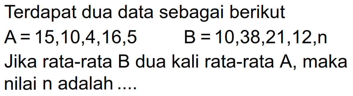 Terdapat dua data sebagai berikut A=15,10,4,16,5 B = 10,38,21,12,n Jika rata-rata B dua kali rata-rata A, maka nilai n adalah...