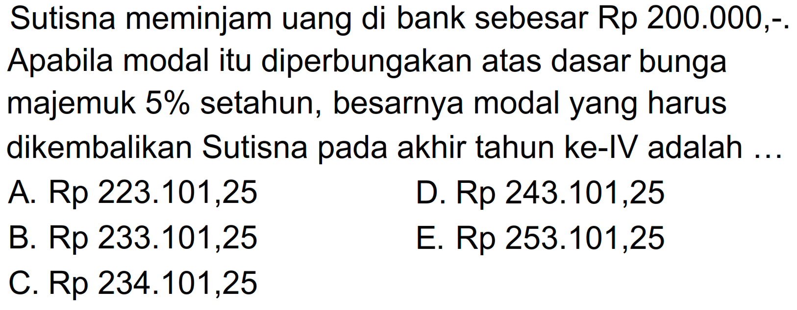 Sutisna meminjam uang di bank sebesar Rp 200.000,-Apabila modal itu diperbungakan atas dasar bunga majemuk 5% setahun, besarnya modal yang harus dikembalikan Sutisna pada akhir tahun ke-IV adalah ...
