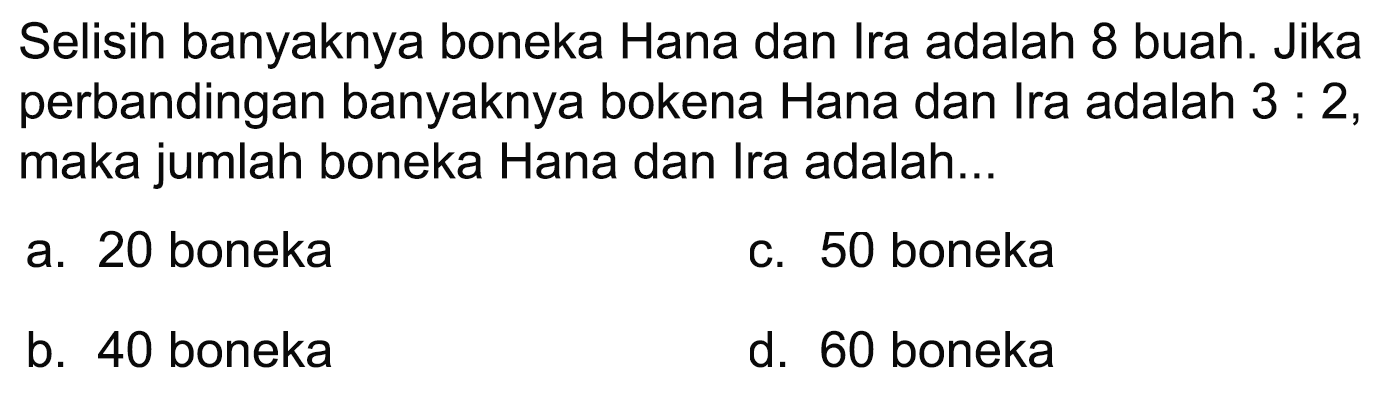 Selisih banyaknya boneka Hana dan Ira adalah 8 buah. Jika perbandingan banyaknya bokena Hana dan Ira adalah  3: 2 , maka jumlah boneka Hana dan Ira adalah...
