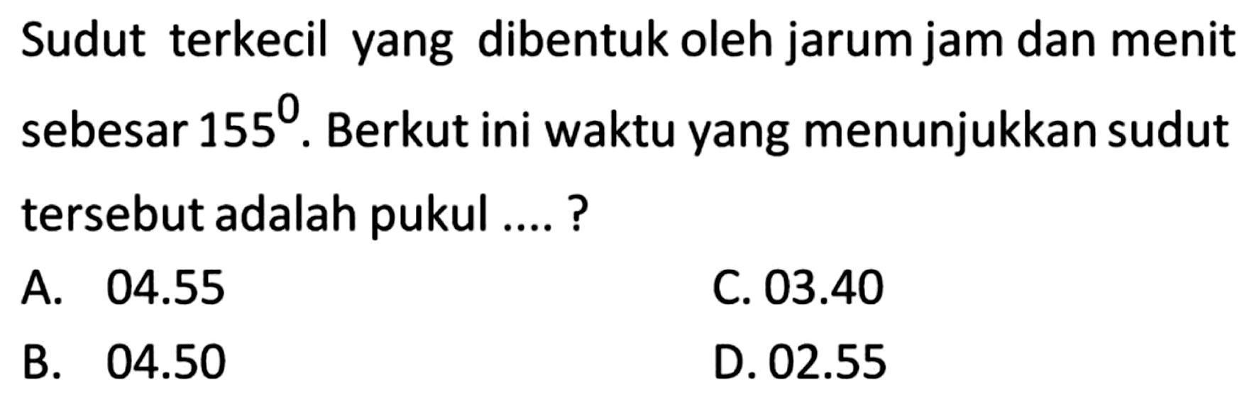 Sudut terkecil yang dibentuk oleh jarum jam dan menit sebesar 155. Berikut ini waktu yang menunjukkan sudut tersebut adalah pukul ....? 
A. 04.55 
B. 04.50 
C. 03.40 
D. 02.55