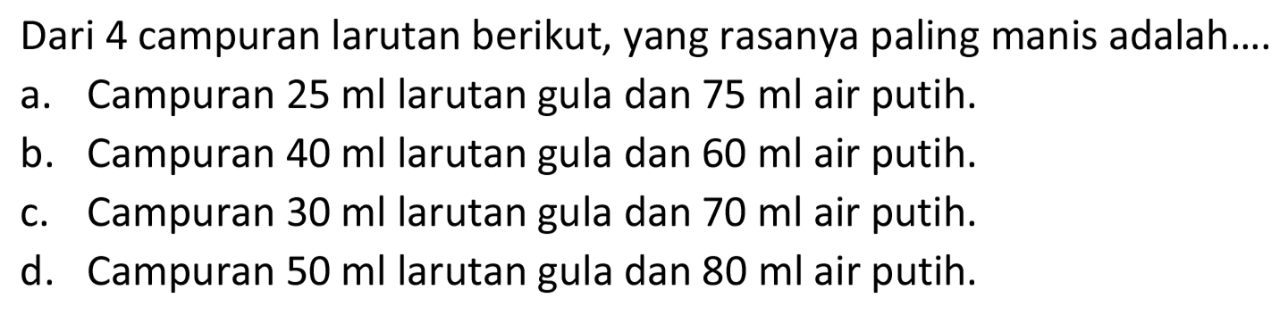 Dari 4 campuran larutan berikut, yang rasanya paling manis adalah....
a. Campuran  25 ml  larutan gula dan  75 ml  air putih.
b. Campuran  40 ml  larutan gula dan  60 ml  air putih.
c. Campuran  30 ml  larutan gula dan  70 ml  air putih.
d. Campuran  50 ml  larutan gula dan  80 ml  air putih.