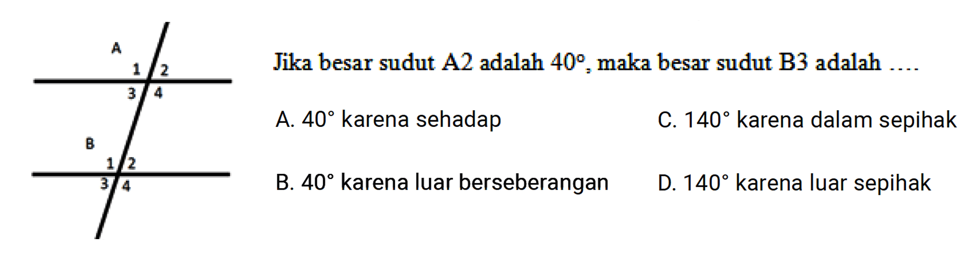 Jika besar sudut A2 adalah 40 maka besar sudut B3 adalah ..... A. 40 karena sehadap C.140 karena dalam sepihak B. 40 karena luar berseberangan D. 140 karena luar sepihak A 1 2 3 4 B 1 2 3 4