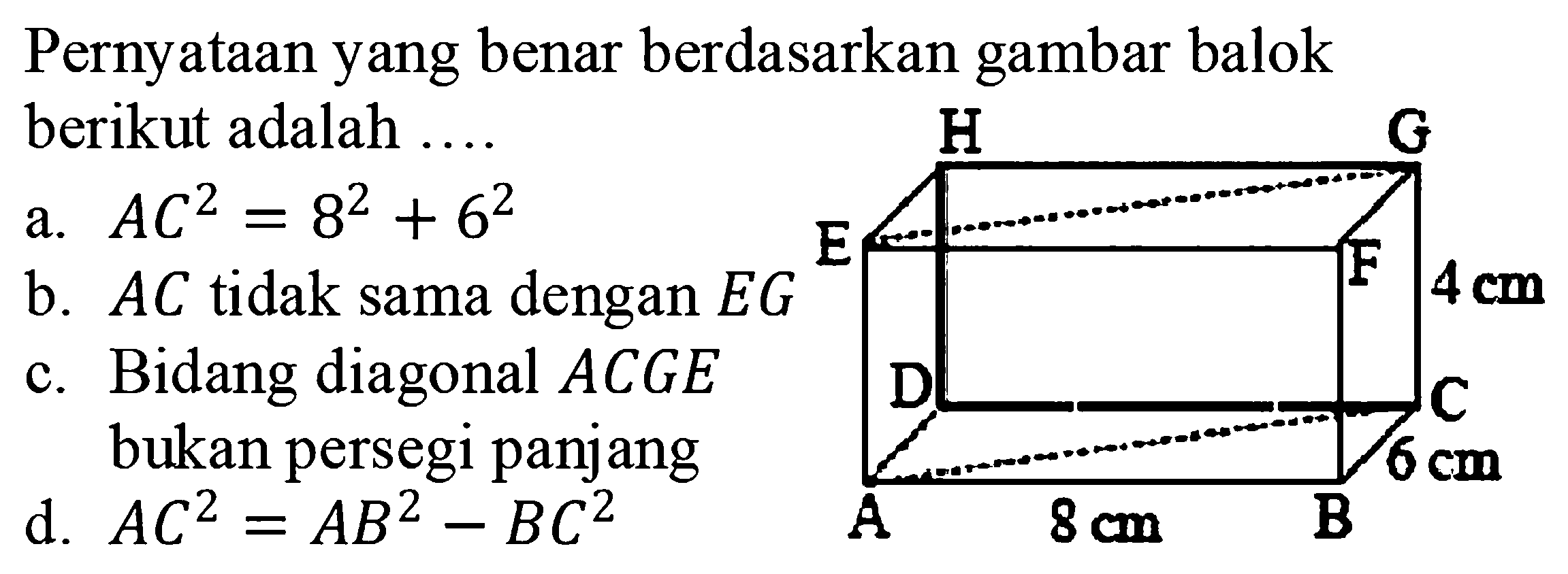 Pernyataan yang benar berdasarkan gambar balok berikut adalah .... A 8 cm B 6 cm C D E F 4 cm G H 
a. AC^2=8^2 + 6^2 b. AC tidak sama dengan EG c. Bidang diagonal ACGE bukan persegi panjang
d. AC^2=AB^2 - BC^2