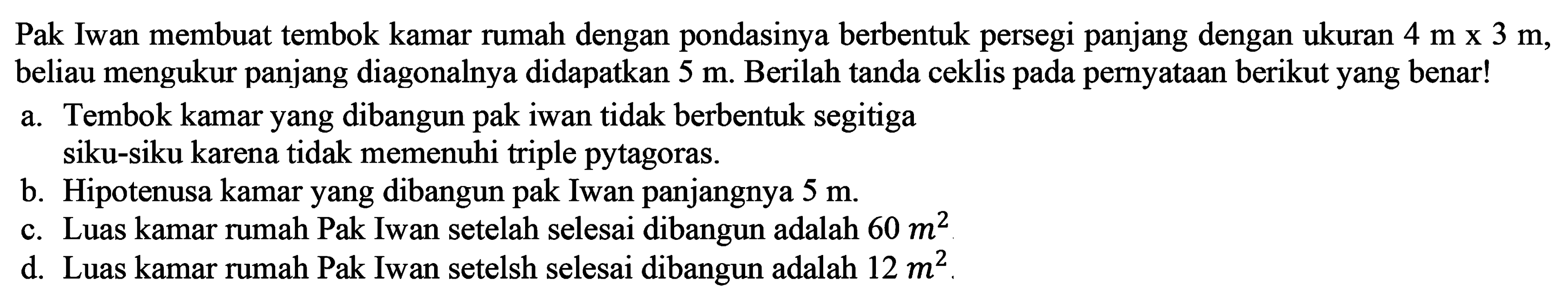 Pak Iwan membuat tembok kamar rumah dengan pondasinya berbentuk persegi panjang dengan ukuran 4 m x 3 m, beliau mengukur panjang diagonalnya didapatkan 5 m. Berilah tanda ceklis pada pernyataan berikut yang benar! 
a. Tembok kamar yang dibangun pak iwan tidak berbentuk segitiga siku-siku karena tidak memenuhi triple pytagoras. 
b. Hipotenusa kamar yang dibangun pak Iwan panjangnya 5 m. 
c. Luas kamar rumah Pak Iwan setelah selesai dibangun adalah 60 m^2. 
d. Luas kamar rumah Pak Iwan setelah selesai dibangun adalah 12 m^2.