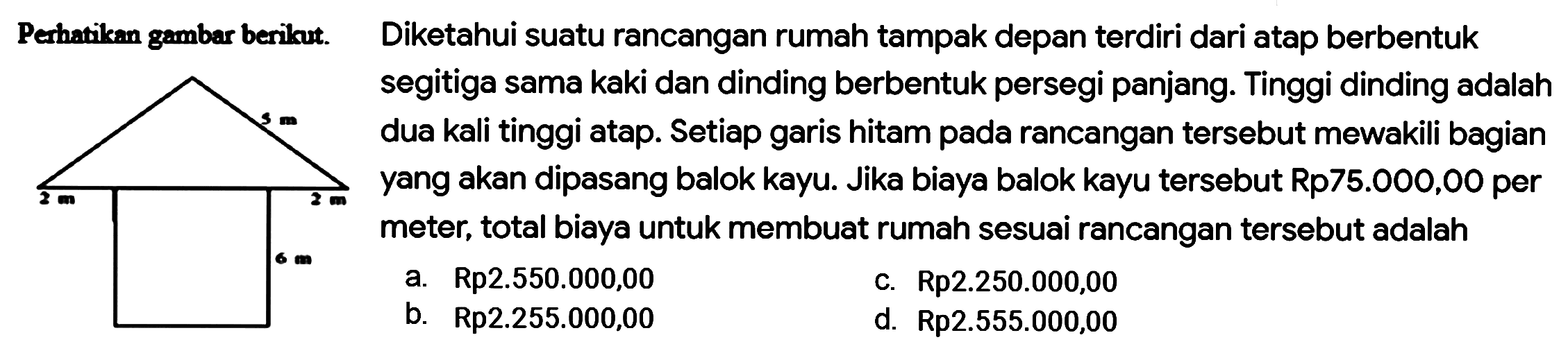 Perhatikan gambar berikut. 
2 m 2 m 5 m 6 m 
Diketahui suatu rancangan rumah tampak depan terdiri dari atap berbentuk
segitiga sama kaki dan dinding berbentuk persegi panjang. Tinggi dinding adalah
dua kali tinggi atap. Setiap garis hitam pada rancangan tersebut mewakili bagian
yang akan dipasang balok kayu. Jika biaya balok kayu tersebut Rp75.000,00 per
meter, total biaya untuk membuat rumah sesuai rancangan tersebut adalah
 