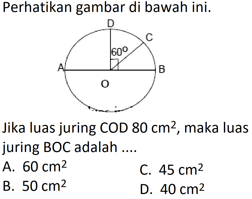 Perhatikan gambar di bawah ini. 
D C 60 A B O 
Jika luas juring COD 80 cm^2, maka luas juring BOC adalah 
A. 60 cm^2 C. 45 cm^2 B. 50 cm^2 D. 40 cm^2 