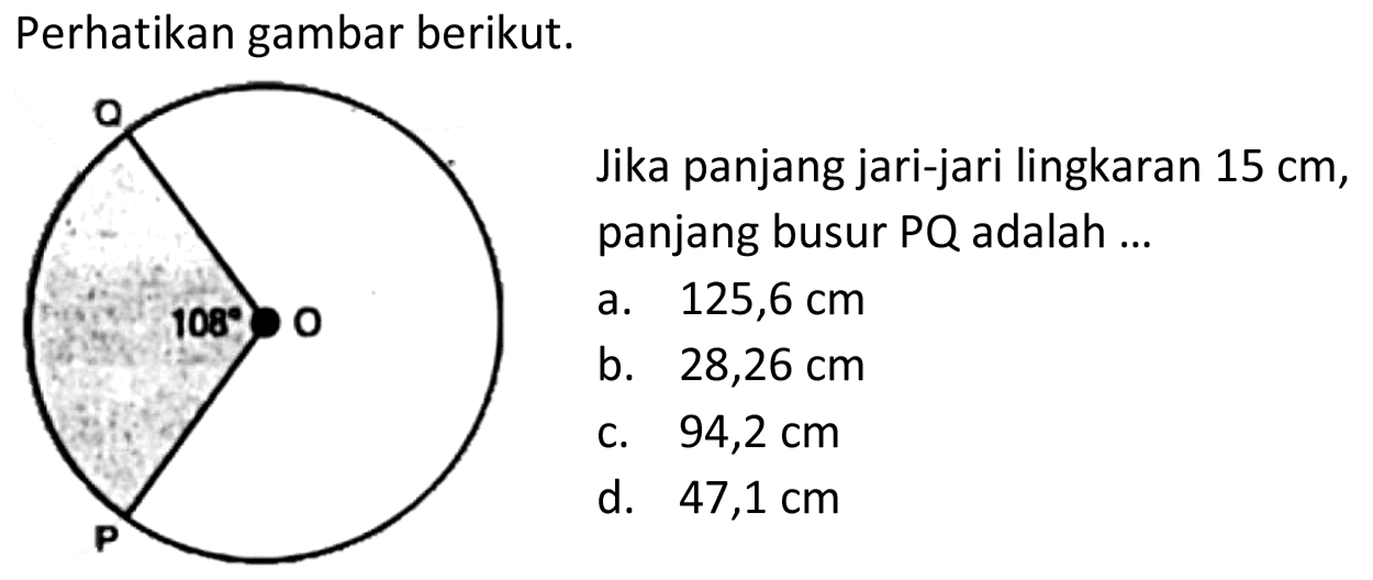 Perhatikan gambar berikut. 
Q 108 O P 
Jika panjang jari-jari lingkaran 15 cm, panjang busur PQ adalah 
a. 125,6 cm 
b. 28,26 cm 
c. 94,2 cm 
d. 47,1 cm