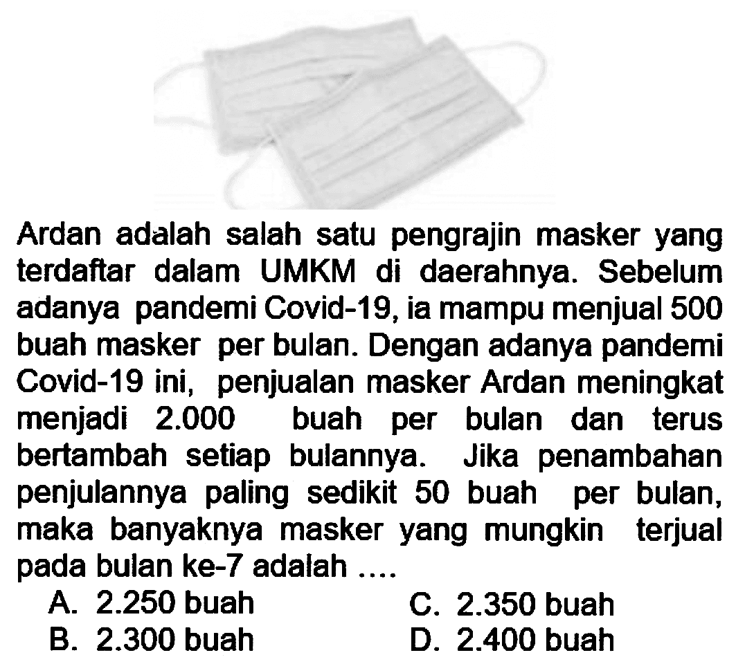 Ardan adalah salah satu pengrajin masker yang terdaftar dalam UMKM di daerahnya. Sebelum adanya pandemi Covid-19, ia mampu menjual 500 buah masker per bulan. Dengan adanya pandemi Covid-19 ini, penjualan masker Ardan meningkat menjadi 2.000 buah per bulan dan terus bertambah setiap bulannya. Jika penambahan penjulannya paling sedikit 50 buah per bulan, maka banyaknya masker yang mungkin terjual pada bulan ke-7 adalah ....