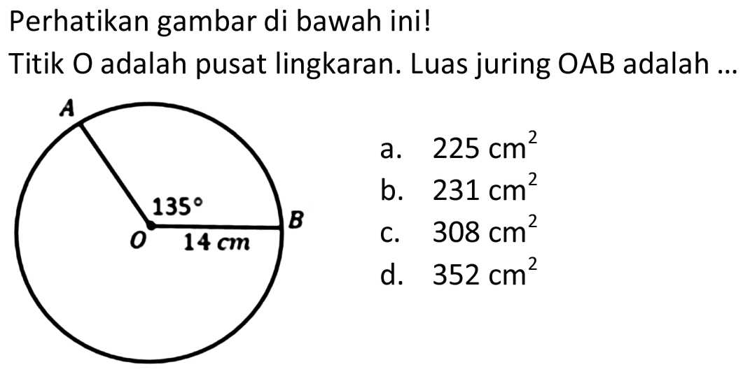 Perhatikan gambar di bawah ini! 
Titik O adalah pusat lingkaran. Luas juring OAB adalah 
A 135 B O 14 cm 
a. 225 cm^2 
b. 231 cm^2 
c. 308 cm^2 
d. 352 cm^2