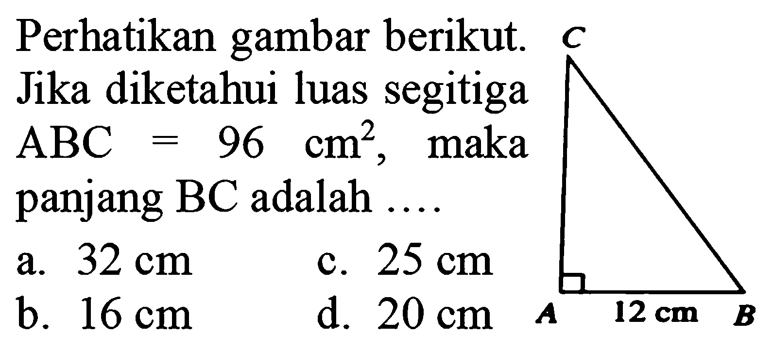 Perhatikan gambar berikut. 
Jika diketahui luas segitiga ABC = 96 cm^2, maka panjang BC adalah .... 
C 12 cm A B 
a. 32 cm c. 25 cm b. 16 cm d. 20 cm 