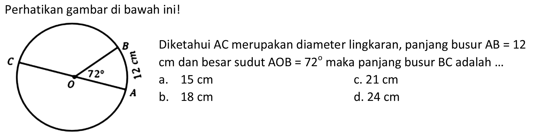 Perhatikan gambar di bawah ini! 
B C 72 12 cm O A 
Diketahui AC merupakan diameter lingkaran, panjang busur AB = 12 cm dan besar sudut AOB = 72 maka panjang busur BC adalah 
a. 15 cm 
b. 18 cm 
c. 21 cm 
d. 24 cm