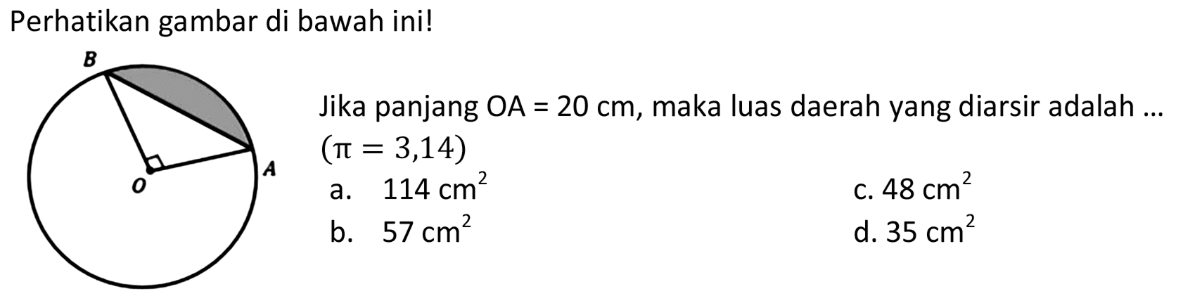 Perhatikan gambar di bawah ini! 
B A O 
Jika panjang OA = 20 cm, maka luas daerah yang diarsir adalah ... (pi = 3,14) 
a. 114 cm^2 
b. 57 cm^2 
c. 48^2 
d. 35^2 