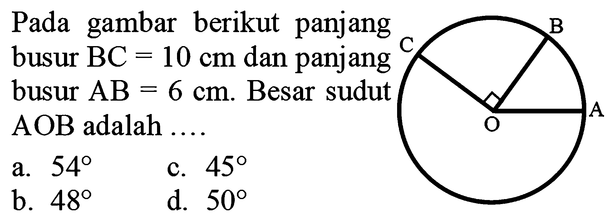 Pada gambar berikut panjang busur BC = 10 cm dan panjang busur AB = 6 cm. Besar sudut AOB adalah B C A O a. 54 c. 45 b. 48 d. 50