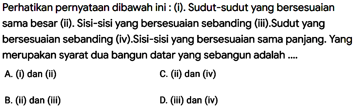 Perhatikan pernyataan dibawah ini : (i). Sudut-sudut yang bersesuaian sama besar (ii). Sisi-sisi yang bersesuaian sebanding (iii). Sudut yang bersesuaian sebanding (iv). Sisi-sisi yang bersesuaian sama panjang:. Yang merupakan syarat dua bangun datar yang sebangun adalah A (i) dan (ii) C. (ii) dan (iv) B. (ii) dan (iii) D. (ii) dan (iv)