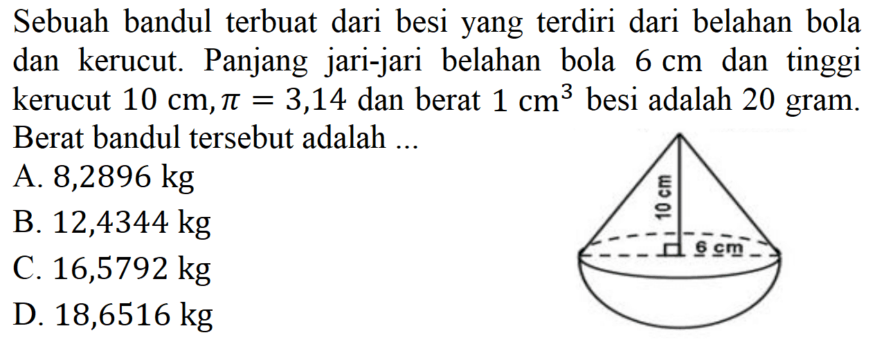Sebuah bandul terbuat dari besi yang terdiri dari belahan bola dan kerucut. Panjang jari-jari belahan bola 6 cm dan tinggi kerucut 10 cm, pi = 3,14 dan berat 1 cm^3 besi adalah 20 gram. Berat bandul tersebut adalah ... 
10 cm 6 cm 
A. 8,2896 kg 
B. 12,4344 kg 
C.16,5792 kg 
D. 18,6516 kg