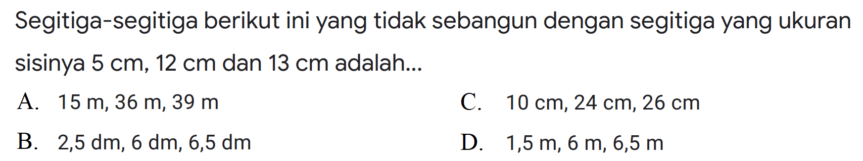 Segitiga-segitiga berikut ini yang tidak sebangun dengan segitiga yang ukuran sisinya 5 cm, 12 cm dan 13 cm adalah 
A. 15 m, 36 m, 39 m C. 10 cm, 24 cm, 26 cm B. 2,5 dm, 6 dm, 6,5 dm D. 1,5 m, 6 m, 6,5 m