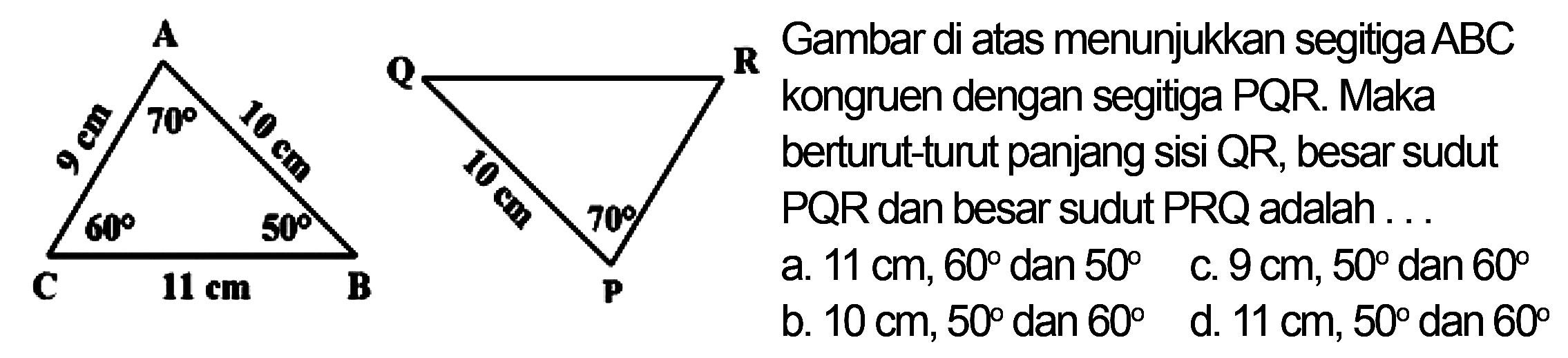 A 9 cm 70 10 cm 60 50 C 11 cm B Q R 10 cm 70 P Gambar di atas menunjukkan segitiga ABC kongruen dengan segitiga PQR. Maka berturut-turut panjang sisi QR, besar sudut PQR dan besar sudut PRQ adalah 
a. 11 cm, 60 dan 50 c. 9cm, 50 dan 60 b. 10 cm, 50 dan 60 d. 11 cm, 50 dan 60