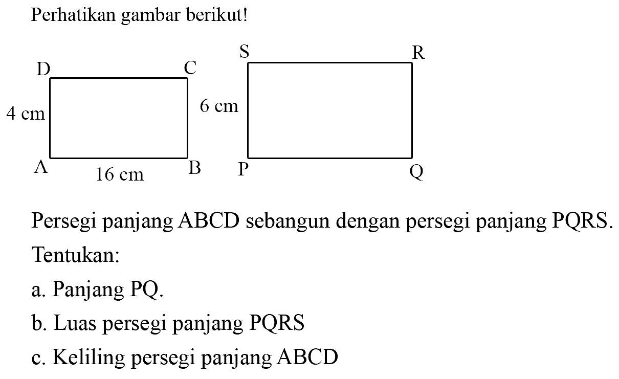 Perhatikan gambar berikut! 
D C 4 cm A B 16 cm S R 6 cm P Q 
Persegi panjang ABCD sebangun dengan persegi panjang PQRS. Tentukan: 
a. Panjang PQ. 
b. Luas persegi panjang PQRS 
c. Keliling persegi panjang ABCD 